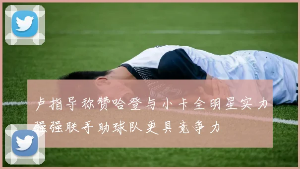 卢指导称赞哈登与小卡全明星实力强强联手助球队更具竞争力