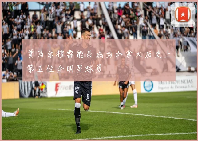贾马尔穆雷能否成为加拿大历史上第五位全明星球员