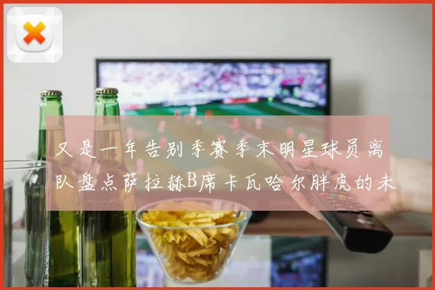 又是一年告别季赛季末明星球员离队盘点萨拉赫B席卡瓦哈尔胖虎的未来去向