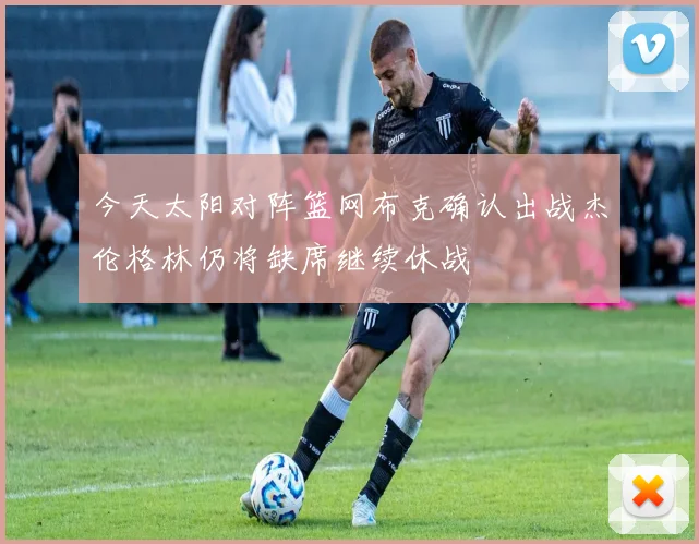 今天太阳对阵篮网布克确认出战杰伦格林仍将缺席继续休战