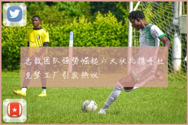 总裁团队强势崛起六大状元携手杜克梦工厂引发热议
