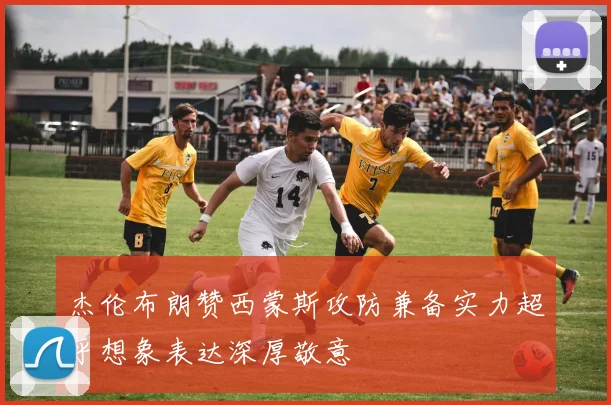 杰伦布朗赞西蒙斯攻防兼备实力超乎想象表达深厚敬意