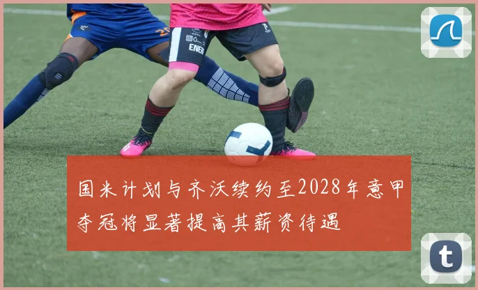 国米计划与齐沃续约至2028年意甲夺冠将显著提高其薪资待遇